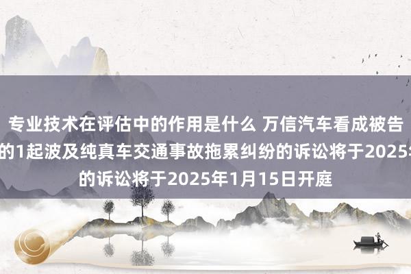 专业技术在评估中的作用是什么 万信汽车看成被告/被上诉东谈主的1起波及纯真车交通事故拖累纠纷的诉讼将于2025年1月15日开庭