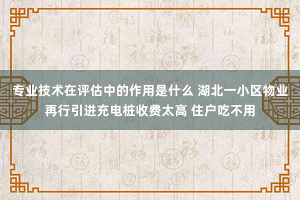 专业技术在评估中的作用是什么 湖北一小区物业再行引进充电桩收费太高 住户吃不用