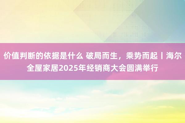 价值判断的依据是什么 破局而生，乘势而起丨海尔全屋家居2025年经销商大会圆满举行