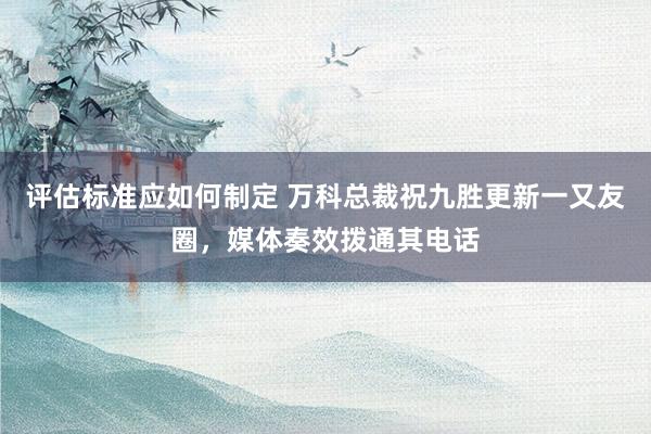 评估标准应如何制定 万科总裁祝九胜更新一又友圈，媒体奏效拨通其电话