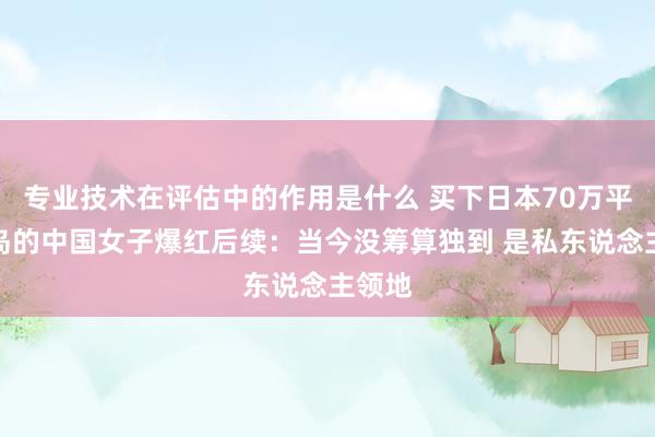 专业技术在评估中的作用是什么 买下日本70万平米小岛的中国女子爆红后续：当今没筹算独到 是私东说念主领地