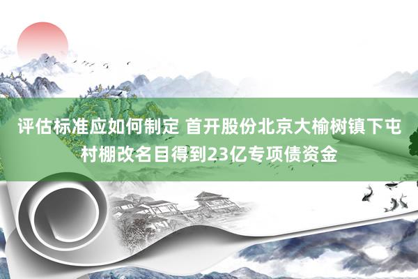 评估标准应如何制定 首开股份北京大榆树镇下屯村棚改名目得到23亿专项债资金