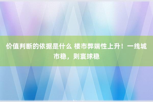 价值判断的依据是什么 楼市弊端性上升！一线城市稳，则寰球稳