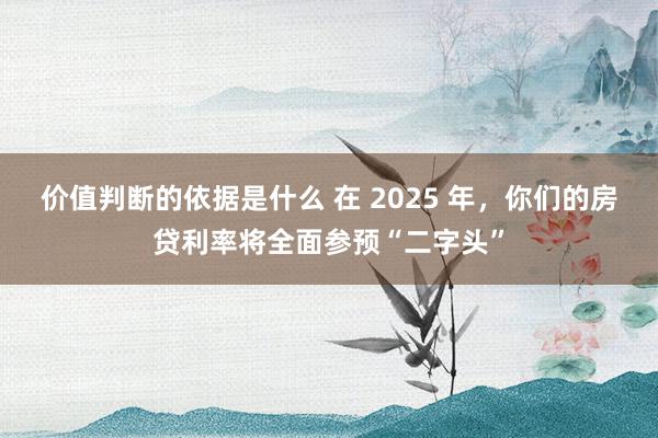 价值判断的依据是什么 在 2025 年，你们的房贷利率将全面参预“二字头”