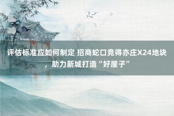 评估标准应如何制定 招商蛇口竞得亦庄X24地块，助力新城打造“好屋子”