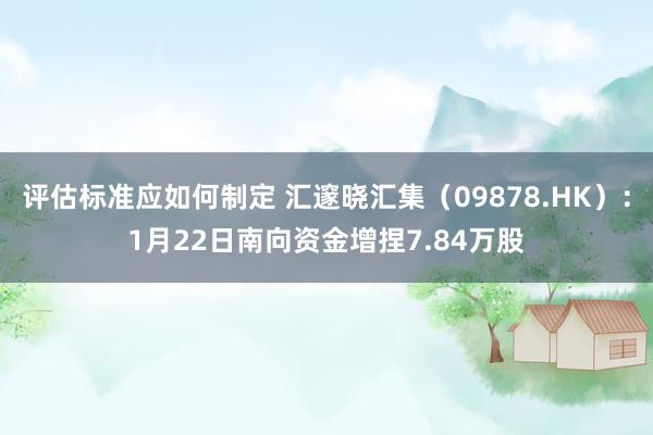 评估标准应如何制定 汇邃晓汇集（09878.HK）：1月22日南向资金增捏7.84万股