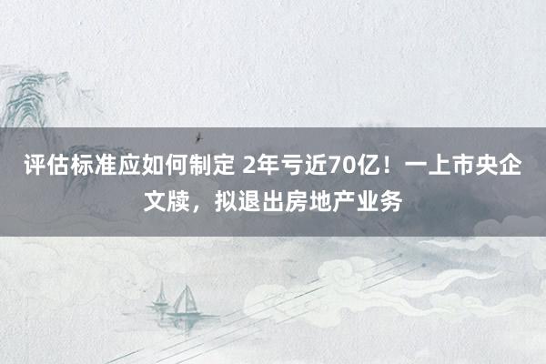 评估标准应如何制定 2年亏近70亿！一上市央企文牍，拟退出房地产业务