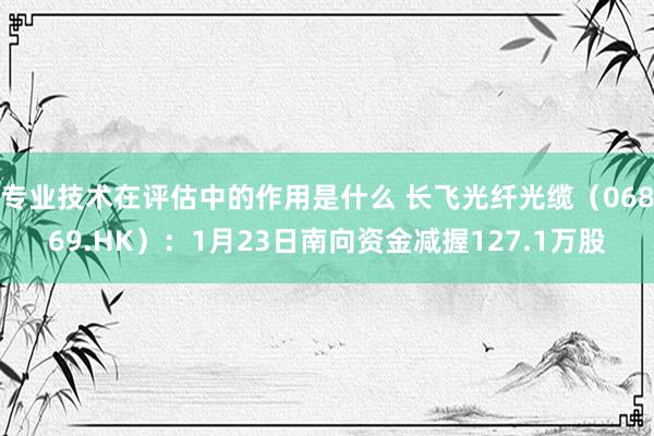 专业技术在评估中的作用是什么 长飞光纤光缆（06869.HK）：1月23日南向资金减握127.1万股