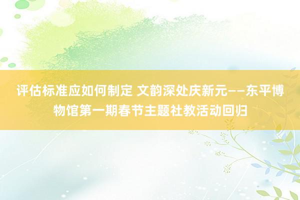 评估标准应如何制定 文韵深处庆新元——东平博物馆第一期春节主题社教活动回归