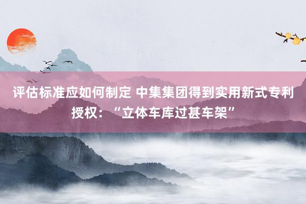 评估标准应如何制定 中集集团得到实用新式专利授权：“立体车库过甚车架”