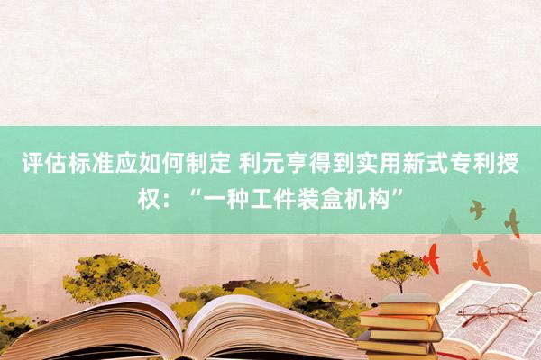 评估标准应如何制定 利元亨得到实用新式专利授权：“一种工件装盒机构”