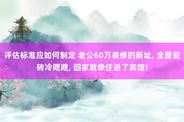 评估标准应如何制定 老公60万装修的新址, 全屋瓷砖冷飕飕, 回家就像住进了宾馆!