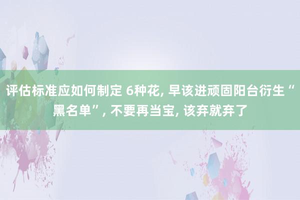 评估标准应如何制定 6种花, 早该进顽固阳台衍生“黑名单”, 不要再当宝, 该弃就弃了