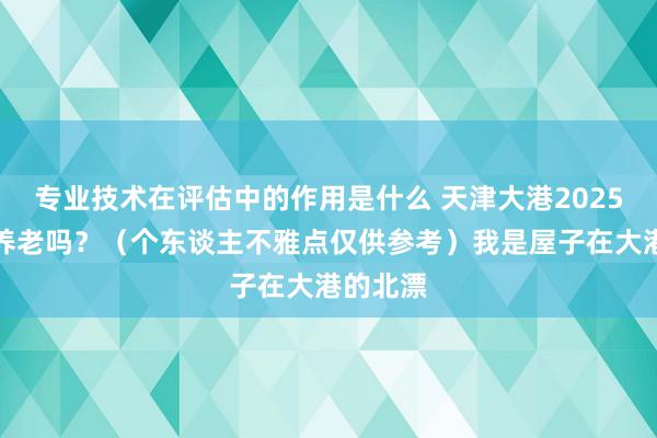 专业技术在评估中的作用是什么 天津大港2025年相宜养老吗？（个东谈主不雅点仅供参考）我是屋子在大港的北漂