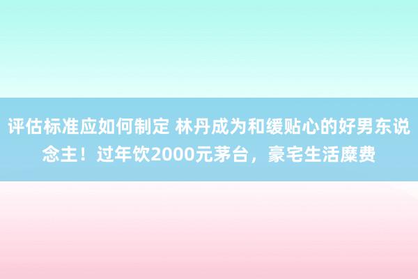 评估标准应如何制定 林丹成为和缓贴心的好男东说念主！过年饮2000元茅台，豪宅生活糜费