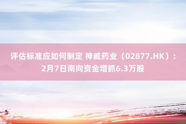 评估标准应如何制定 神威药业（02877.HK）：2月7日南向资金增抓6.3万股