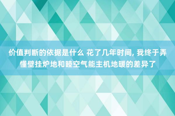 价值判断的依据是什么 花了几年时间, 我终于弄懂壁挂炉地和睦空气能主机地暖的差异了