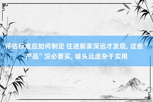 评估标准应如何制定 住进新家深远才发现, 这些“产品”没必要买, 噱头远庞杂于实用