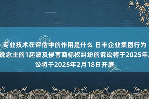 专业技术在评估中的作用是什么 日丰企业集团行为原告/上诉东说念主的1起波及侵害商标权纠纷的诉讼将于2025年2月18日开庭