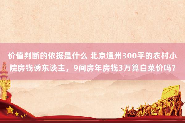 价值判断的依据是什么 北京通州300平的农村小院房钱诱东谈主，9间房年房钱3万算白菜价吗？