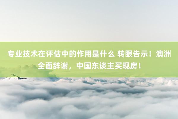 专业技术在评估中的作用是什么 转眼告示！澳洲全面辞谢，中国东谈主买现房！