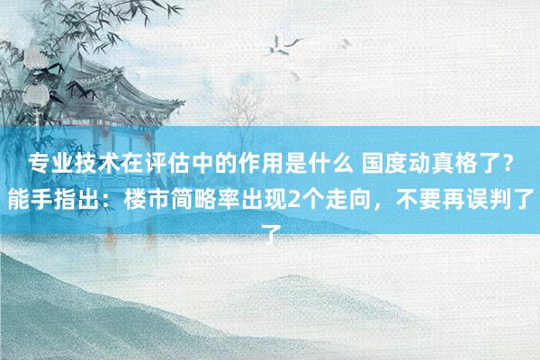 专业技术在评估中的作用是什么 国度动真格了？能手指出：楼市简略率出现2个走向，不要再误判了