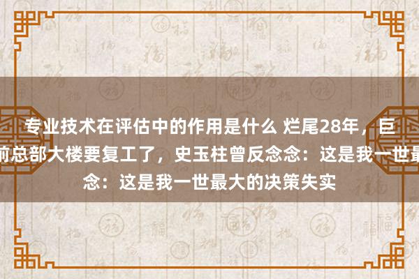 专业技术在评估中的作用是什么 烂尾28年，巨东说念主集团前总部大楼要复工了，史玉柱曾反念念：这是我一世最大的决策失实