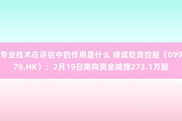 专业技术在评估中的作用是什么 绿城贬责控股（09979.HK）：2月19日南向资金减捏273.1万股