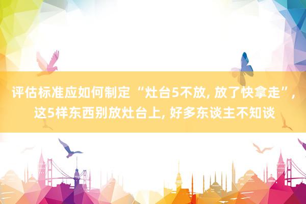 评估标准应如何制定 “灶台5不放, 放了快拿走”, 这5样东西别放灶台上, 好多东谈主不知谈