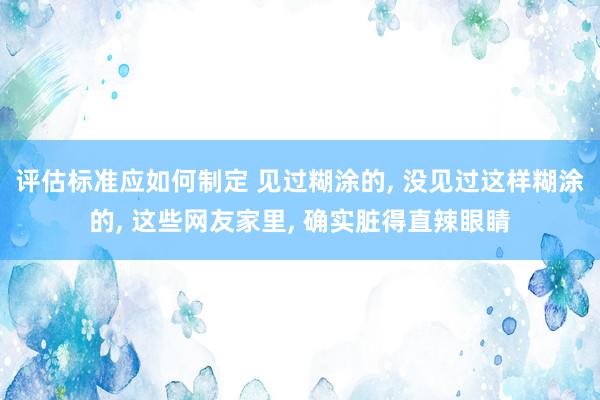 评估标准应如何制定 见过糊涂的, 没见过这样糊涂的, 这些网友家里, 确实脏得直辣眼睛