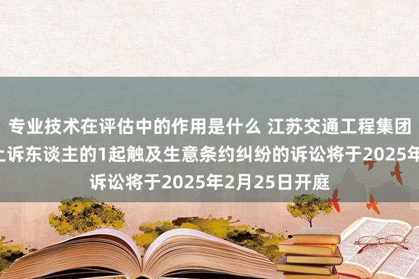 专业技术在评估中的作用是什么 江苏交通工程集团手脚被告/被上诉东谈主的1起触及生意条约纠纷的诉讼将于2025年2月25日开庭