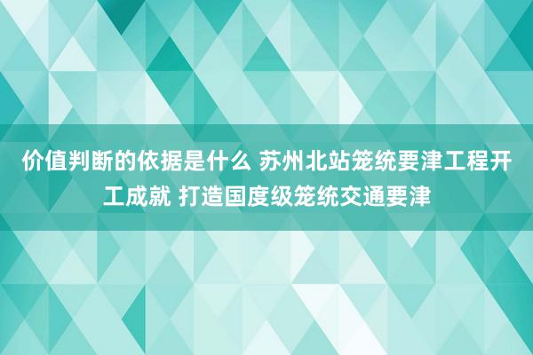 价值判断的依据是什么 苏州北站笼统要津工程开工成就 打造国度级笼统交通要津