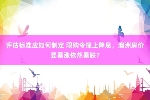 评估标准应如何制定 限购令撞上降息，澳洲房价要暴涨依然暴跌？