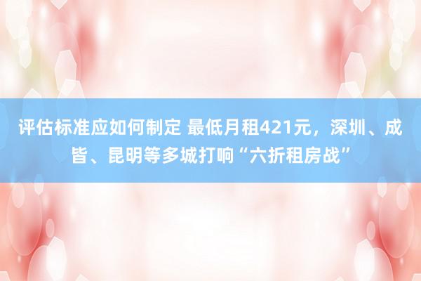 评估标准应如何制定 最低月租421元，深圳、成皆、昆明等多城打响“六折租房战”