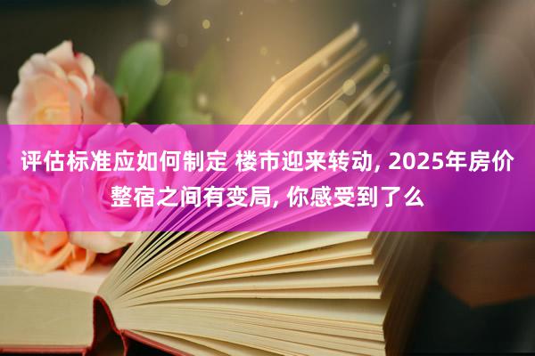 评估标准应如何制定 楼市迎来转动, 2025年房价整宿之间有变局, 你感受到了么