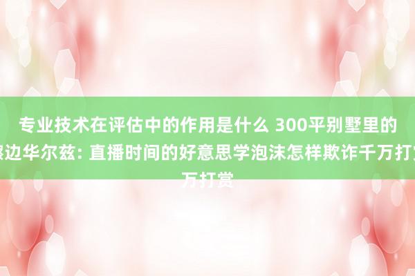 专业技术在评估中的作用是什么 300平别墅里的擦边华尔兹: 直播时间的好意思学泡沫怎样欺诈千万打赏