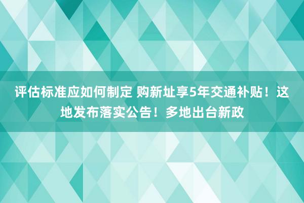 评估标准应如何制定 购新址享5年交通补贴！这地发布落实公告！多地出台新政