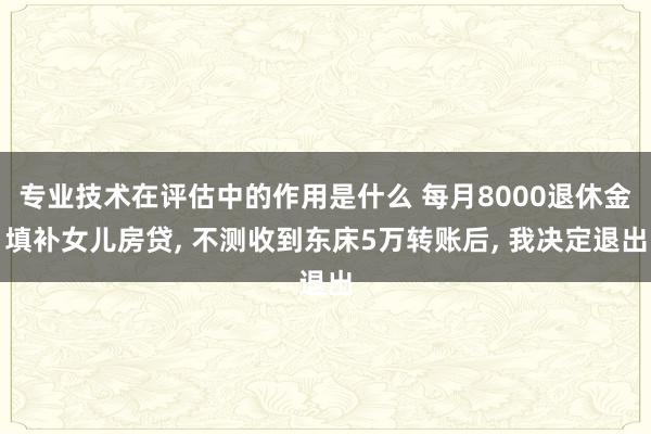 专业技术在评估中的作用是什么 每月8000退休金填补女儿房贷, 不测收到东床5万转账后, 我决定退出