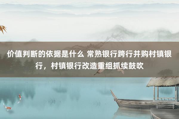 价值判断的依据是什么 常熟银行跨行并购村镇银行，村镇银行改造重组抓续鼓吹