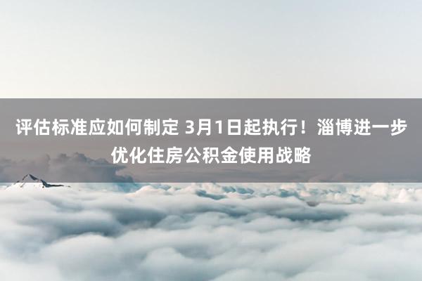 评估标准应如何制定 3月1日起执行！淄博进一步优化住房公积金使用战略