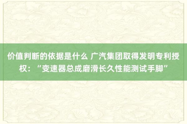 价值判断的依据是什么 广汽集团取得发明专利授权：“变速器总成磨滑长久性能测试手脚”