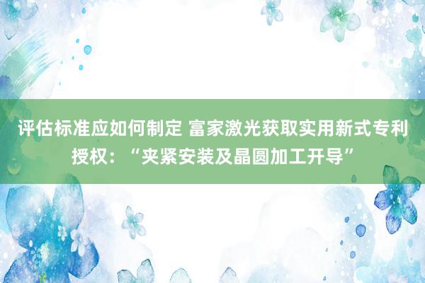 评估标准应如何制定 富家激光获取实用新式专利授权：“夹紧安装及晶圆加工开导”