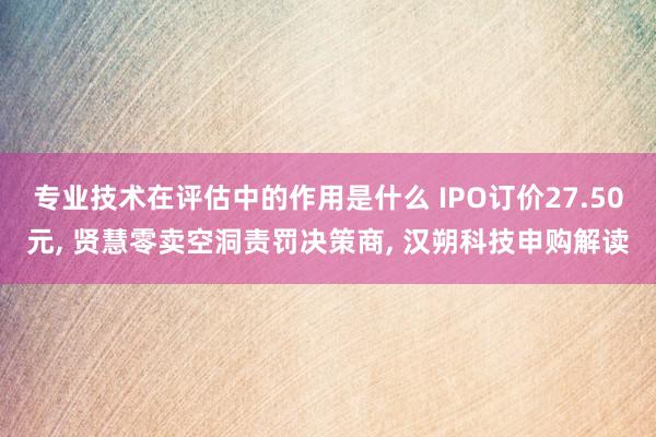 专业技术在评估中的作用是什么 IPO订价27.50元, 贤慧零卖空洞责罚决策商, 汉朔科技申购解读