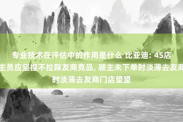 专业技术在评估中的作用是什么 比亚迪: 4S店销售东谈主员应坚捏不拉踩友商竞品, 顾主未下单时淡薄去友商门店望望