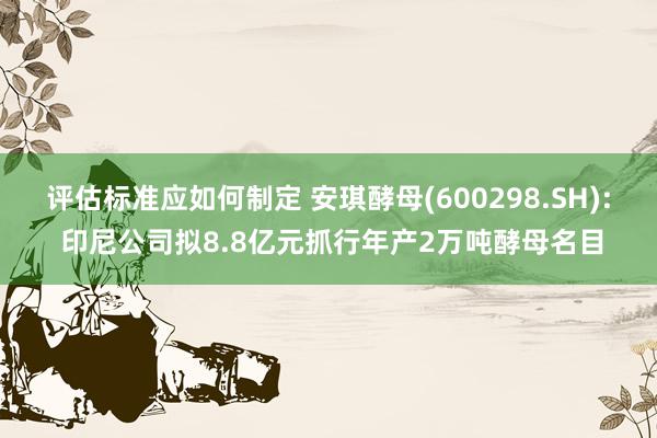 评估标准应如何制定 安琪酵母(600298.SH): 印尼公司拟8.8亿元抓行年产2万吨酵母名目