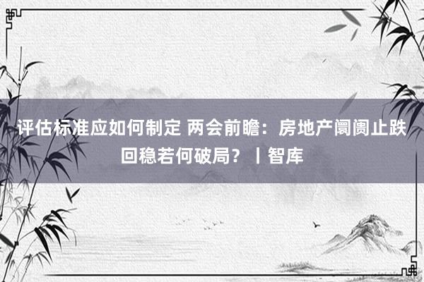 评估标准应如何制定 两会前瞻：房地产阛阓止跌回稳若何破局？丨智库