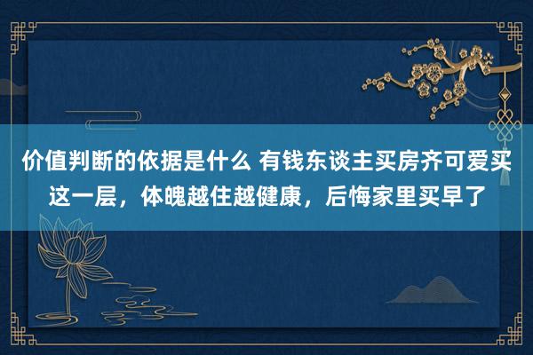 价值判断的依据是什么 有钱东谈主买房齐可爱买这一层，体魄越住越健康，后悔家里买早了