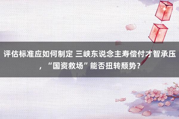 评估标准应如何制定 三峡东说念主寿偿付才智承压，“国资救场”能否扭转颓势？