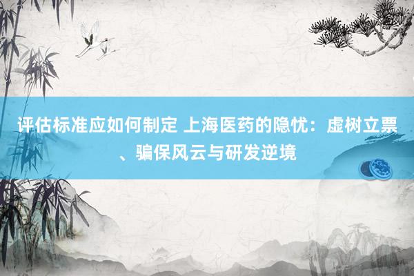 评估标准应如何制定 上海医药的隐忧：虚树立票、骗保风云与研发逆境