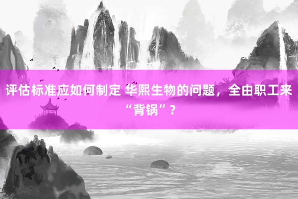 评估标准应如何制定 华熙生物的问题，全由职工来“背锅”？